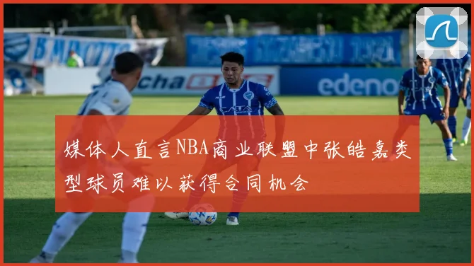 媒体人直言NBA商业联盟中张皓嘉类型球员难以获得合同机会