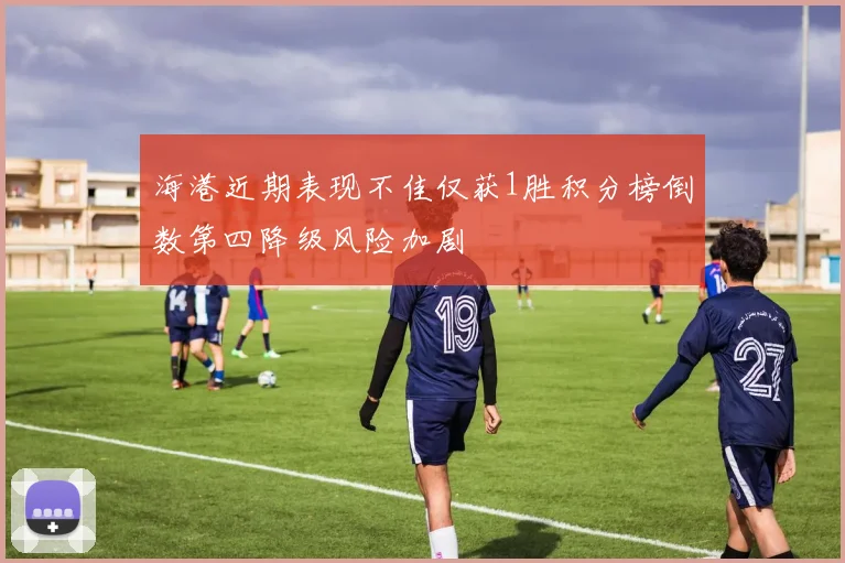 海港近期表现不佳仅获1胜积分榜倒数第四降级风险加剧
