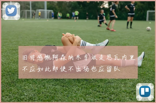 旧将感慨阿森纳冬季放走恩瓦内里不应如此即使不出场也应留队