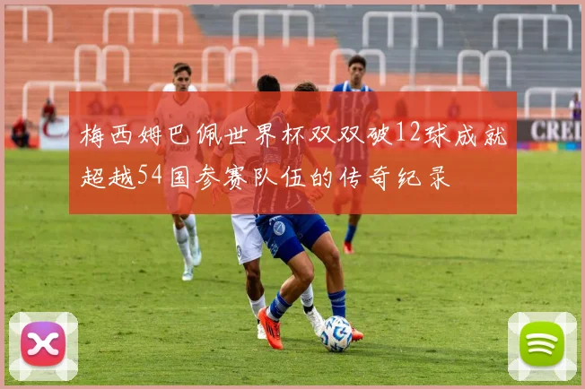 梅西姆巴佩世界杯双双破12球成就超越54国参赛队伍的传奇纪录