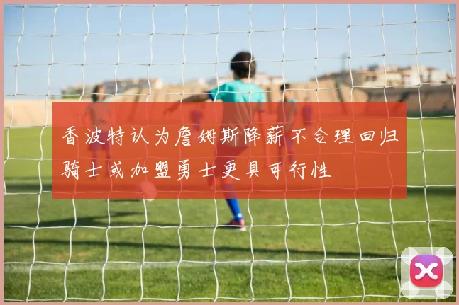 香波特认为詹姆斯降薪不合理回归骑士或加盟勇士更具可行性