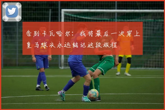告别卡瓦哈尔：我将最后一次穿上皇马球衣永远铭记这段旅程