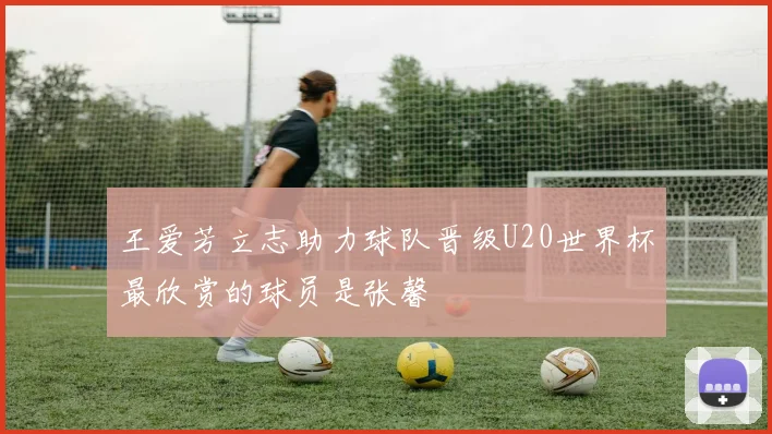 王爱芳立志助力球队晋级U20世界杯最欣赏的球员是张馨