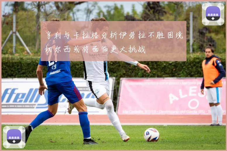 亨利与卡拉格分析伊劳拉不胜困境切尔西或将面临更大挑战