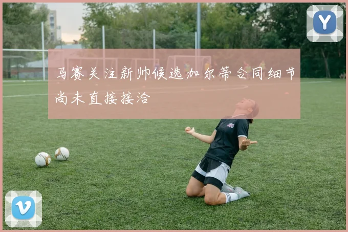 马赛关注新帅候选加尔蒂合同细节尚未直接接洽