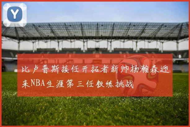 比卢普斯接任开拓者新帅杨瀚森迎来NBA生涯第三任教练挑战
