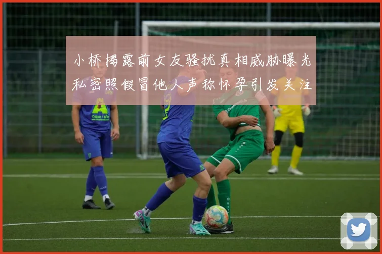 小桥揭露前女友骚扰真相威胁曝光私密照假冒他人声称怀孕引发关注