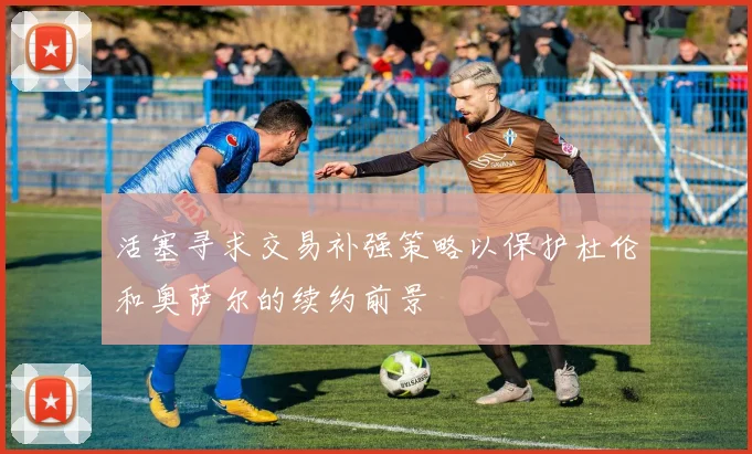 活塞寻求交易补强策略以保护杜伦和奥萨尔的续约前景
