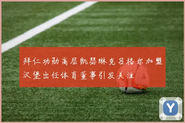 拜仁功勋高层凯瑟琳克吕格尔加盟汉堡出任体育董事引发关注