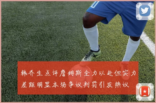 韩乔生点评詹姆斯全力以赴但实力差距明显本场争议判罚引发热议